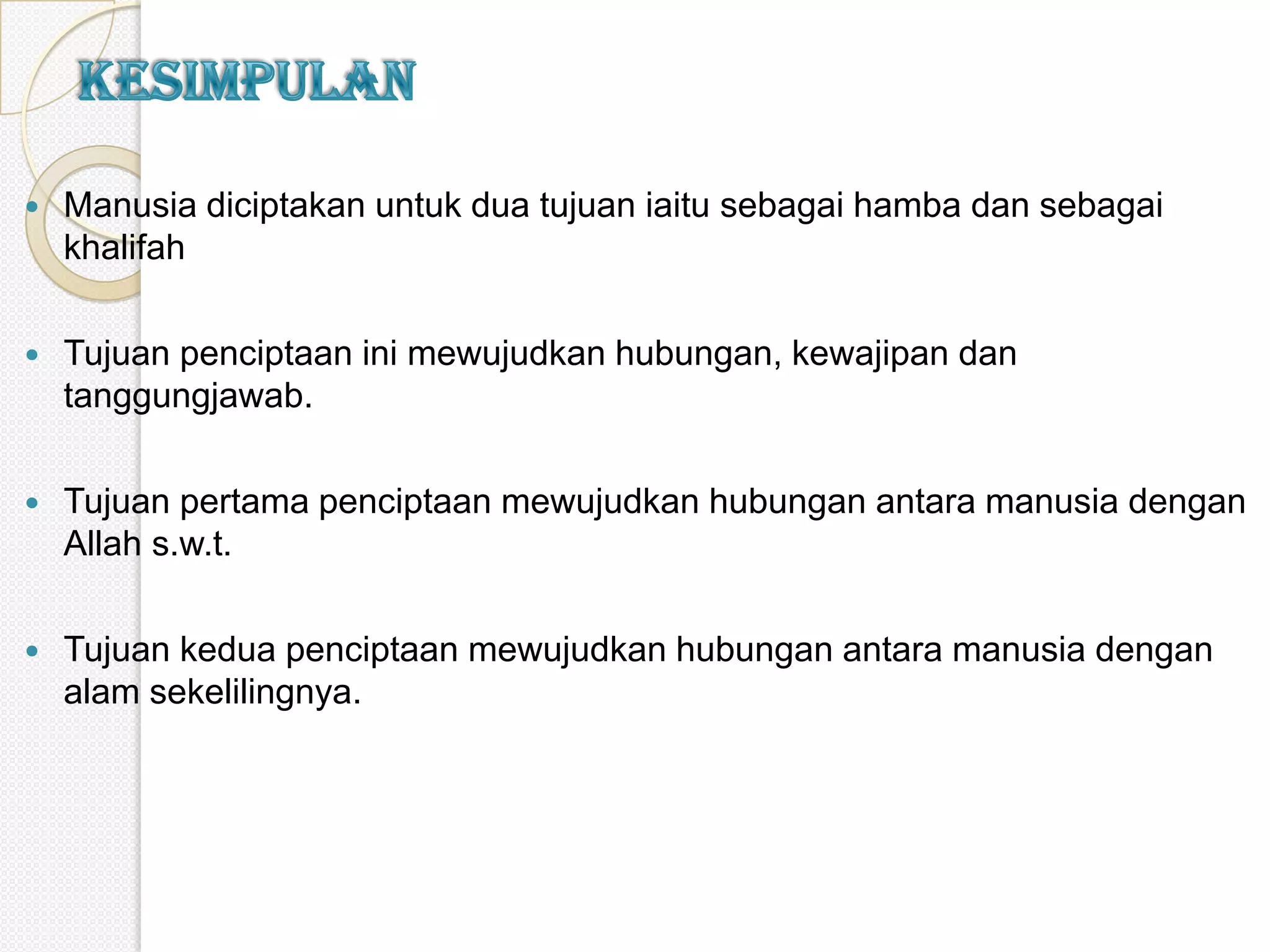    Manusia diciptakan untuk dua tujuan iaitu sebagai hamba dan sebagai
    khalifah

   Tujuan penciptaan ini mewujudkan hubungan, kewajipan dan
    tanggungjawab.

   Tujuan pertama penciptaan mewujudkan hubungan antara manusia dengan
    Allah s.w.t.

   Tujuan kedua penciptaan mewujudkan hubungan antara manusia dengan
    alam sekelilingnya.
 