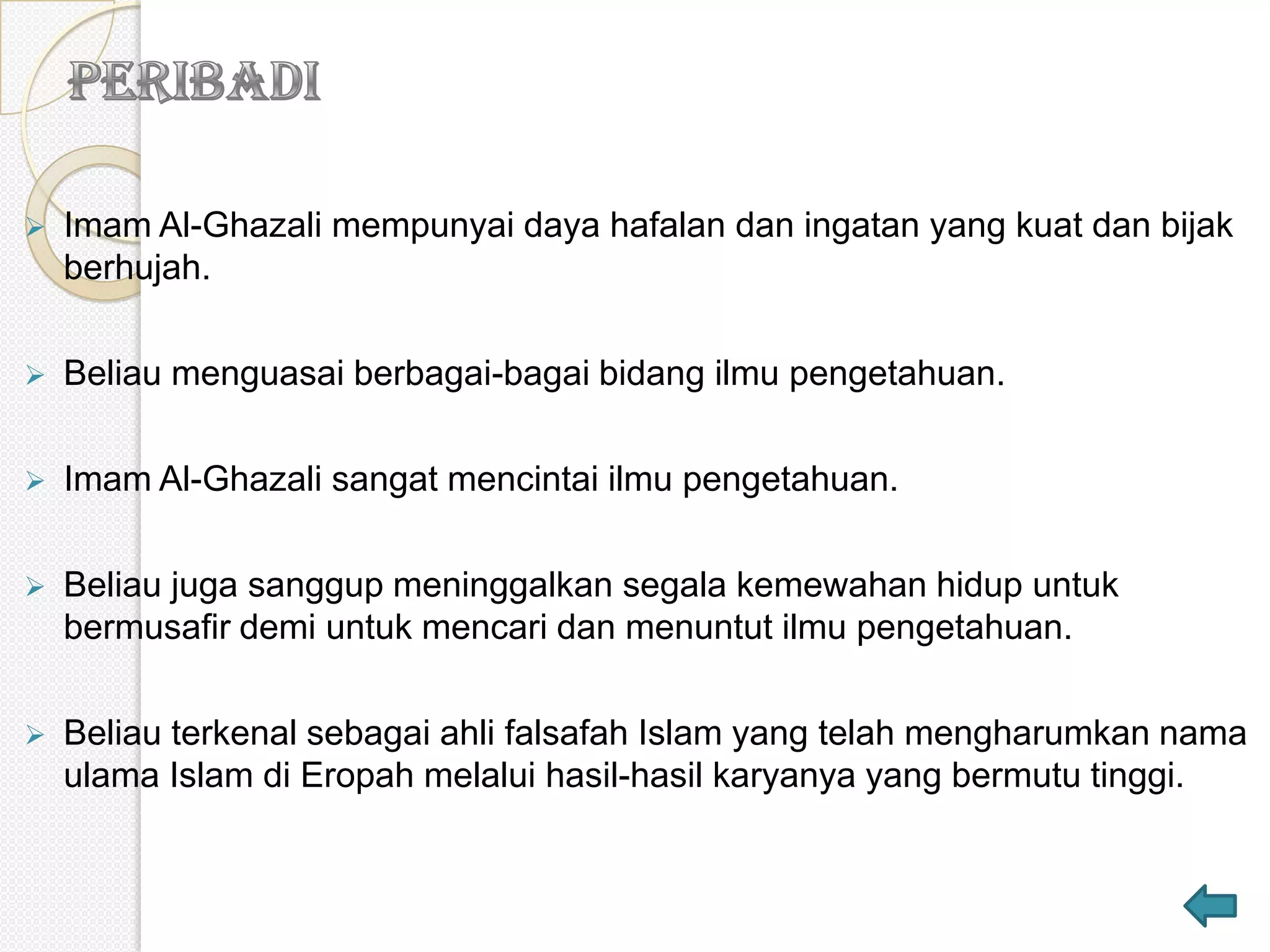    Imam Al-Ghazali mempunyai daya hafalan dan ingatan yang kuat dan bijak
    berhujah.

   Beliau menguasai berbagai-bagai bidang ilmu pengetahuan.

   Imam Al-Ghazali sangat mencintai ilmu pengetahuan.

   Beliau juga sanggup meninggalkan segala kemewahan hidup untuk
    bermusafir demi untuk mencari dan menuntut ilmu pengetahuan.

   Beliau terkenal sebagai ahli falsafah Islam yang telah mengharumkan nama
    ulama Islam di Eropah melalui hasil-hasil karyanya yang bermutu tinggi.
 