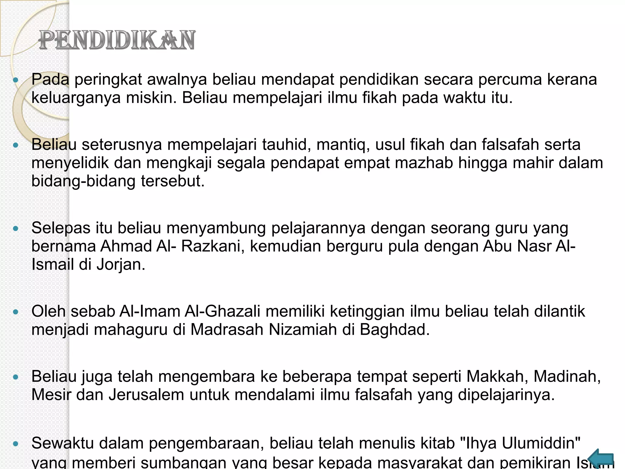    Pada peringkat awalnya beliau mendapat pendidikan secara percuma kerana
    keluarganya miskin. Beliau mempelajari ilmu fikah pada waktu itu.

   Beliau seterusnya mempelajari tauhid, mantiq, usul fikah dan falsafah serta
    menyelidik dan mengkaji segala pendapat empat mazhab hingga mahir dalam
    bidang-bidang tersebut.

   Selepas itu beliau menyambung pelajarannya dengan seorang guru yang
    bernama Ahmad Al- Razkani, kemudian berguru pula dengan Abu Nasr Al-
    Ismail di Jorjan.

   Oleh sebab Al-Imam Al-Ghazali memiliki ketinggian ilmu beliau telah dilantik
    menjadi mahaguru di Madrasah Nizamiah di Baghdad.

   Beliau juga telah mengembara ke beberapa tempat seperti Makkah, Madinah,
    Mesir dan Jerusalem untuk mendalami ilmu falsafah yang dipelajarinya.

   Sewaktu dalam pengembaraan, beliau telah menulis kitab "Ihya Ulumiddin"
    yang memberi sumbangan yang besar kepada masyarakat dan pemikiran Islam
 