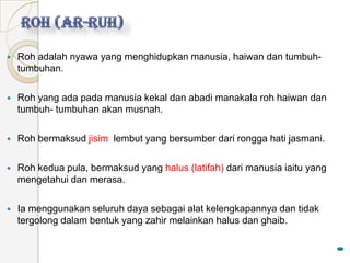    Roh adalah nyawa yang menghidupkan manusia, haiwan dan tumbuh-
    tumbuhan.

   Roh yang ada pada manusia kekal dan abadi manakala roh haiwan dan
    tumbuh- tumbuhan akan musnah.

   Roh bermaksud jisim lembut yang bersumber dari rongga hati jasmani.

   Roh kedua pula, bermaksud yang halus (latifah) dari manusia iaitu yang
    mengetahui dan merasa.

   Ia menggunakan seluruh daya sebagai alat kelengkapannya dan tidak
    tergolong dalam bentuk yang zahir melainkan halus dan ghaib.
 