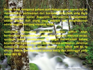 Gereja Barat menganut paham semi-Pelagianisme namun hal ini
menimbulkan perlawanan dari biarawan Gottschalk yang ingin
mengembalikan ajaran Augustine. Menurutnya, keselamatan
adalah bagian dari orang yang percaya dan penghukuman
adalah bagian dari yang menolak Allah.

Gottschalk menentang pemikiran bahwa pilihan Allah
berdasarkan kemahatahuan Allah akan respons manusia secara
spiritual. Dalam pendapatnya, ia sangat menekankan bahwa
keselamatan karena angurah; bukan karena perbuatan. Akhirnya
Gottschalk ditangkap di Sinode Mainz pada tahun 848 M. Ia
dikutu, didera, dan dipenjara seumur hidup dan meninggal pada
tahun 869 M.
 