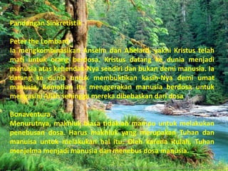 Pandangan Sinkretistik

Peter the Lombard.
Ia mengkombinasikan Anselm dan Abelard, yakni Kristus telah
mati untuk orang berdosa. Kristus datang ke dunia menjadi
manusia atas kehendak-Nya sendiri dan bukan demi manusia. Ia
datang ke dunia untuk membuktikan kasih-Nya demi umat
manusia. Kematian itu menggerakan manusia berdosa untuk
mengasihi Allah sehingga mereka dibebaskan dari dosa

Bonaventura.
Menurutnya, makhluk biasa tidaklah mampu untuk melakukan
penebusan dosa. Harus makhluk yang merupakan Tuhan dan
manuisa untuk melakukan hal itu. Oleh karena itulah, Tuhan
menjelma menjadi manusia dan menebus dosa manusia.
 