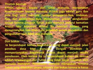 Thomas Aquinas.
Kristus sebagai kepala dari umat manusia, menyatakan
kesempurnaan kepada manusia. Kristus juga adalah guru dan
pola bagi umat manusia melalui pengajaran-Nya, tindakan-
Nya, dan penderitaan-Nya. Menurutnya, proses pengudusan
terjadi karena anugrah Tuhan pada manusia melalui kematian
Kristus lalu kematian Kristus itu menjadi korban yang
menyenangkan hati Allah. Lalu terjadilah proses penebusan dan
pengudusan oleh Allah atas manusia.

Dun Scotus
 Ia berpendapat bahwa bagaimana orang dapat menjadi jalan
penebus dosa bagi manusia? Dengan demikian ia
mempertanyakan bagaimana Kristus dapat menjadi media
penebusan. Oleh karena itu ia berpendapat bahwa itu semua
adalah kewewangan dari Tuhan yang tidak dapat dibantah oleh
manusia manapun. Penebusan manusia merupakan rencana
Tuhan yang dilakukan secara sukarela dan bukan karena Ia harus
 
