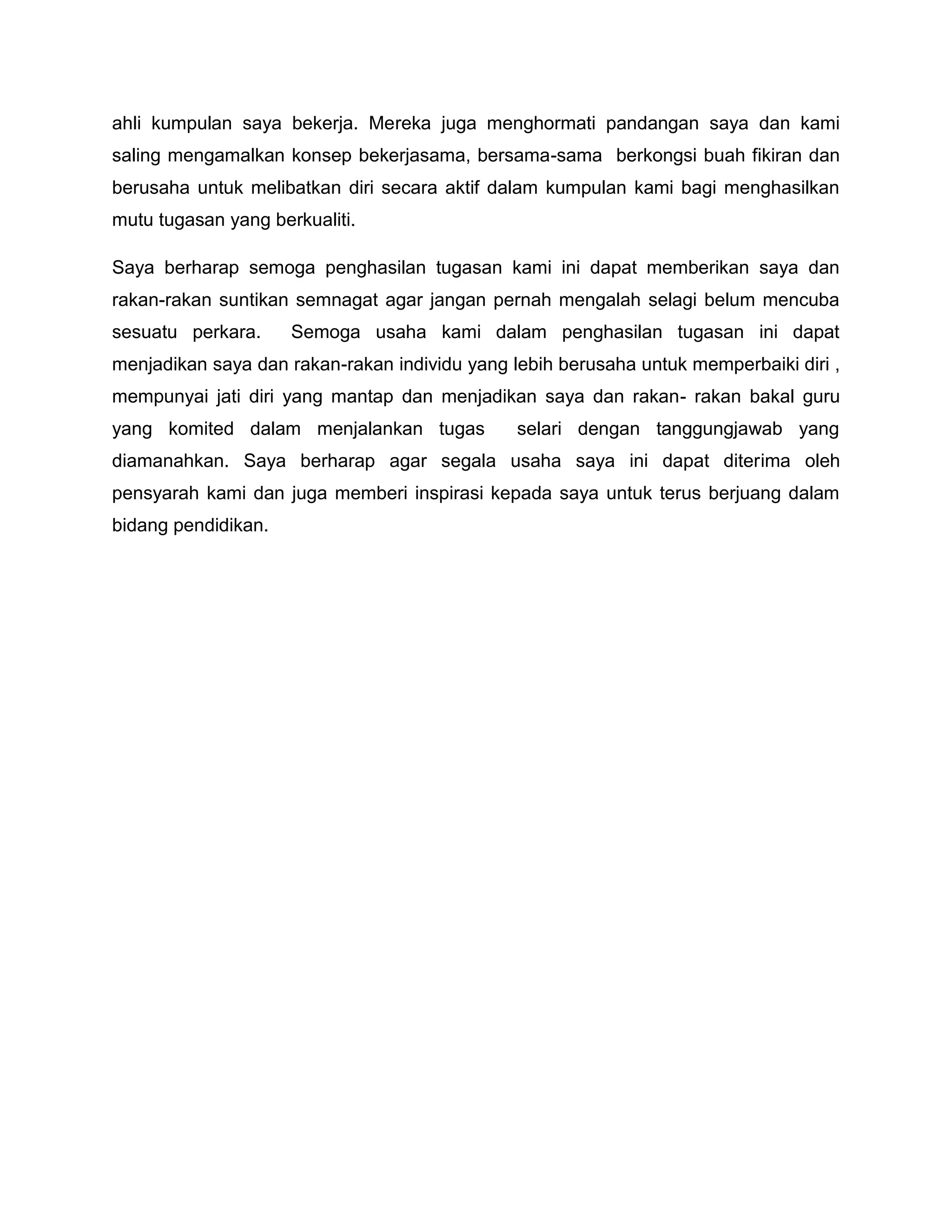 ahli kumpulan saya bekerja. Mereka juga menghormati pandangan saya dan kami
saling mengamalkan konsep bekerjasama, bersama-sama berkongsi buah fikiran dan
berusaha untuk melibatkan diri secara aktif dalam kumpulan kami bagi menghasilkan
mutu tugasan yang berkualiti.

Saya berharap semoga penghasilan tugasan kami ini dapat memberikan saya dan
rakan-rakan suntikan semnagat agar jangan pernah mengalah selagi belum mencuba
sesuatu perkara.     Semoga usaha kami dalam penghasilan tugasan ini dapat
menjadikan saya dan rakan-rakan individu yang lebih berusaha untuk memperbaiki diri ,
mempunyai jati diri yang mantap dan menjadikan saya dan rakan- rakan bakal guru
yang komited dalam menjalankan tugas           selari dengan tanggungjawab yang
diamanahkan. Saya berharap agar segala usaha saya ini dapat diterima oleh
pensyarah kami dan juga memberi inspirasi kepada saya untuk terus berjuang dalam
bidang pendidikan.
 