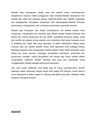 Statistik (atau perangkaan) adalah sains dan aplikasi dalam membangunkan
pengetahuan manusia melalui penggunaan data empirikal.Statistik berasaskan teori
statistik iaitu salah satu daripada cabang matematik.Dalam teori statistik, kerawakan
dan ketidakpastian dimodelkan berasaskan teori kebarangkalian.Statistik termasuk
perancangan, meringkaskan, dan memahami pemerhatian yang tidak menentu.

Statistik juga merupakan satu disiplin pembangunan dan aplikasi kaedah untuk
mengumpul, menganalisis dan mentafsir data. Moden kaedah statistik termasuk reka
bentuk dan analisis eksperimen dan kaji selidik, kuantifikasi fenomena biologi, sosial
dan saintifik dan aplikasi prinsip statistik untuk memahami lebih lanjut mengenai dunia
di sekeliling kita. Sejak data yang digunakan di dalam kebanyakan bidang usaha
manusia, teori dan kaedah statistik moden telah digunakan untuk pelbagai bidang.
Beberapa kawasan yang menggunakan kaedah statistik moden dalam perubatan, sains
biologi dan sosial, ekonomi, kewangan, penyelidikan pemasaran, pembuatan dan
pengurusan, kerajaan, institut penyelidikan dan banyak lagi..Tujuan statistik adalah
menghasilkan maklumat "terbaik" daripada data yang ada, sesetengah orang
menggolongkan statistik sebagai cabang teori keputusan.

Jadi, kami sudah melakukan soal selidik bagi 50 orang responden.Kami memilih
beberapa soalan berkenaan dengan fesyen oleh pelajar IPG Kampus Tuanku Bainun
untuk ditunjukkan di dalam tugasan ini. Borang soal selidik yang telah diedarkan boleh
didapati di bahagian lampiran.




OBJEKTIF
 