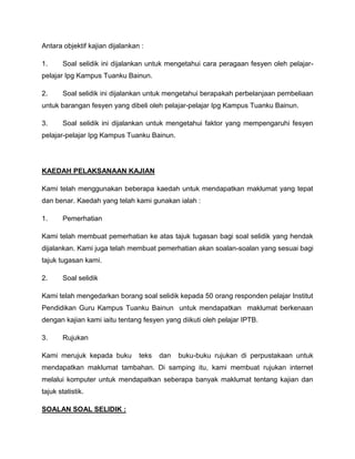 Antara objektif kajian dijalankan :

1.     Soal selidik ini dijalankan untuk mengetahui cara peragaan fesyen oleh pelajar-
pelajar Ipg Kampus Tuanku Bainun.

2.     Soal selidik ini dijalankan untuk mengetahui berapakah perbelanjaan pembeliaan
untuk barangan fesyen yang dibeli oleh pelajar-pelajar Ipg Kampus Tuanku Bainun.

3.     Soal selidik ini dijalankan untuk mengetahui faktor yang mempengaruhi fesyen
pelajar-pelajar Ipg Kampus Tuanku Bainun.




KAEDAH PELAKSANAAN KAJIAN

Kami telah menggunakan beberapa kaedah untuk mendapatkan maklumat yang tepat
dan benar. Kaedah yang telah kami gunakan ialah :

1.     Pemerhatian

Kami telah membuat pemerhatian ke atas tajuk tugasan bagi soal selidik yang hendak
dijalankan. Kami juga telah membuat pemerhatian akan soalan-soalan yang sesuai bagi
tajuk tugasan kami.

2.     Soal selidik

Kami telah mengedarkan borang soal selidik kepada 50 orang responden pelajar Institut
Pendidikan Guru Kampus Tuanku Bainun untuk mendapatkan maklumat berkenaan
dengan kajian kami iaitu tentang fesyen yang diikuti oleh pelajar IPTB.

3.     Rujukan

Kami merujuk kepada buku         teks   dan   buku-buku rujukan di perpustakaan untuk
mendapatkan maklumat tambahan. Di samping itu, kami membuat rujukan internet
melalui komputer untuk mendapatkan seberapa banyak maklumat tentang kajian dan
tajuk statistik.

SOALAN SOAL SELIDIK :
 