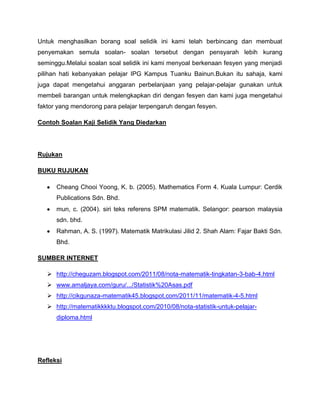 Untuk menghasilkan borang soal selidik ini kami telah berbincang dan membuat
penyemakan semula soalan- soalan tersebut dengan pensyarah lebih kurang
seminggu.Melalui soalan soal selidik ini kami menyoal berkenaan fesyen yang menjadi
pilihan hati kebanyakan pelajar IPG Kampus Tuanku Bainun.Bukan itu sahaja, kami
juga dapat mengetahui anggaran perbelanjaan yang pelajar-pelajar gunakan untuk
membeli barangan untuk melengkapkan diri dengan fesyen dan kami juga mengetahui
faktor yang mendorong para pelajar terpengaruh dengan fesyen.

Contoh Soalan Kaji Selidik Yang Diedarkan




Rujukan

BUKU RUJUKAN

      Cheang Chooi Yoong, K. b. (2005). Mathematics Form 4. Kuala Lumpur: Cerdik
      Publications Sdn. Bhd.
      mun, c. (2004). siri teks referens SPM matematik. Selangor: pearson malaysia
      sdn. bhd.
      Rahman, A. S. (1997). Matematik Matrikulasi Jilid 2. Shah Alam: Fajar Bakti Sdn.
      Bhd.

SUMBER INTERNET

    http://cheguzam.blogspot.com/2011/08/nota-matematik-tingkatan-3-bab-4.html
    www.amaljaya.com/guru/.../Statistik%20Asas.pdf
    http://cikgunaza-matematik45.blogspot.com/2011/11/matematik-4-5.html
    http://matematikkkktu.blogspot.com/2010/08/nota-statistik-untuk-pelajar-
      diploma.html




Refleksi
 