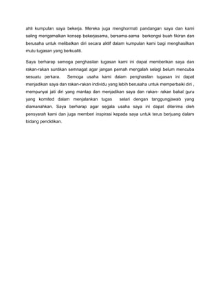 ahli kumpulan saya bekerja. Mereka juga menghormati pandangan saya dan kami
saling mengamalkan konsep bekerjasama, bersama-sama berkongsi buah fikiran dan
berusaha untuk melibatkan diri secara aktif dalam kumpulan kami bagi menghasilkan
mutu tugasan yang berkualiti.

Saya berharap semoga penghasilan tugasan kami ini dapat memberikan saya dan
rakan-rakan suntikan semnagat agar jangan pernah mengalah selagi belum mencuba
sesuatu perkara.     Semoga usaha kami dalam penghasilan tugasan ini dapat
menjadikan saya dan rakan-rakan individu yang lebih berusaha untuk memperbaiki diri ,
mempunyai jati diri yang mantap dan menjadikan saya dan rakan- rakan bakal guru
yang komited dalam menjalankan tugas           selari dengan tanggungjawab yang
diamanahkan. Saya berharap agar segala usaha saya ini dapat diterima oleh
pensyarah kami dan juga memberi inspirasi kepada saya untuk terus berjuang dalam
bidang pendidikan.
 