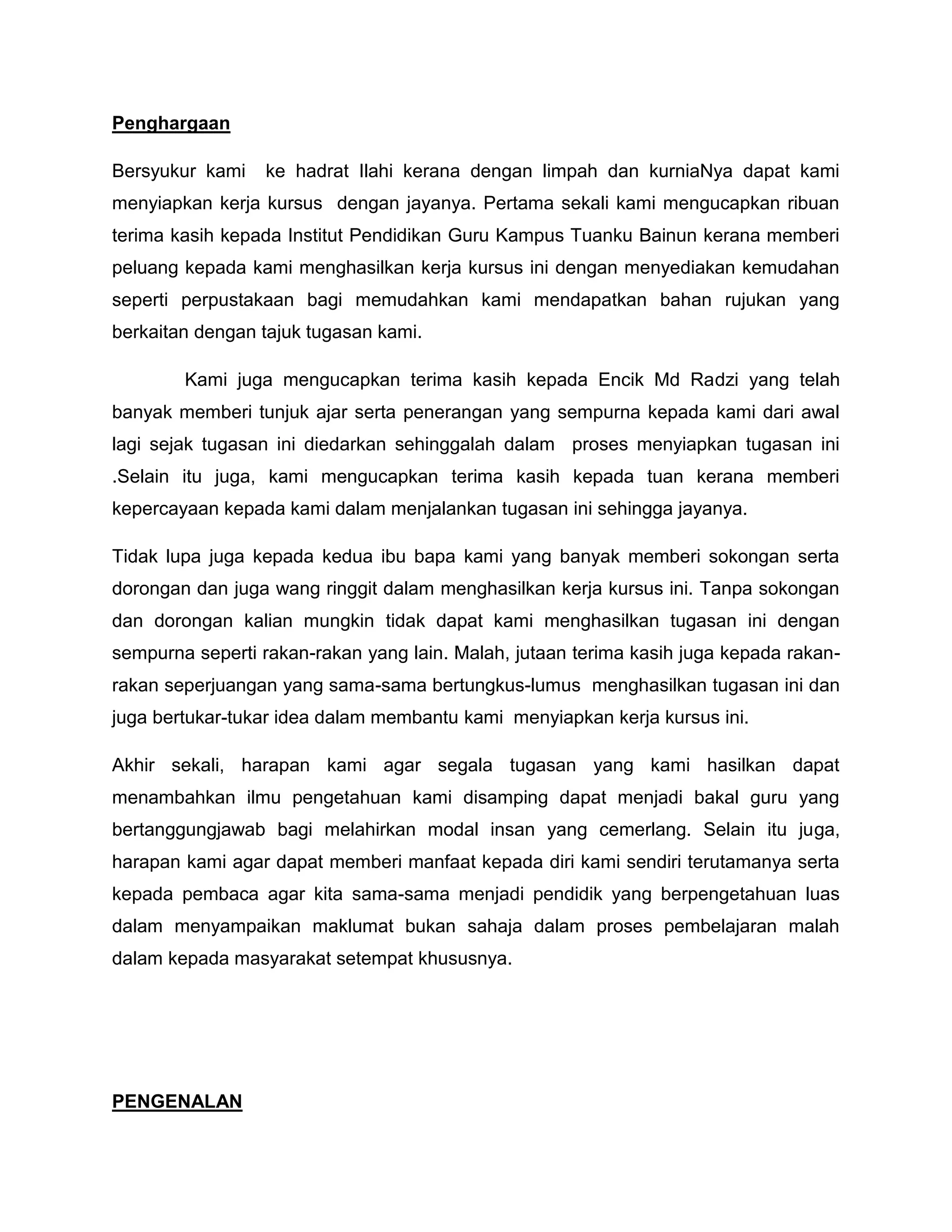 Penghargaan

Bersyukur kami   ke hadrat Ilahi kerana dengan limpah dan kurniaNya dapat kami
menyiapkan kerja kursus dengan jayanya. Pertama sekali kami mengucapkan ribuan
terima kasih kepada Institut Pendidikan Guru Kampus Tuanku Bainun kerana memberi
peluang kepada kami menghasilkan kerja kursus ini dengan menyediakan kemudahan
seperti perpustakaan bagi memudahkan kami mendapatkan bahan rujukan yang
berkaitan dengan tajuk tugasan kami.

        Kami juga mengucapkan terima kasih kepada Encik Md Radzi yang telah
banyak memberi tunjuk ajar serta penerangan yang sempurna kepada kami dari awal
lagi sejak tugasan ini diedarkan sehinggalah dalam proses menyiapkan tugasan ini
.Selain itu juga, kami mengucapkan terima kasih kepada tuan kerana memberi
kepercayaan kepada kami dalam menjalankan tugasan ini sehingga jayanya.

Tidak lupa juga kepada kedua ibu bapa kami yang banyak memberi sokongan serta
dorongan dan juga wang ringgit dalam menghasilkan kerja kursus ini. Tanpa sokongan
dan dorongan kalian mungkin tidak dapat kami menghasilkan tugasan ini dengan
sempurna seperti rakan-rakan yang lain. Malah, jutaan terima kasih juga kepada rakan-
rakan seperjuangan yang sama-sama bertungkus-lumus menghasilkan tugasan ini dan
juga bertukar-tukar idea dalam membantu kami menyiapkan kerja kursus ini.

Akhir sekali, harapan kami agar segala tugasan yang kami hasilkan dapat
menambahkan ilmu pengetahuan kami disamping dapat menjadi bakal guru yang
bertanggungjawab bagi melahirkan modal insan yang cemerlang. Selain itu juga,
harapan kami agar dapat memberi manfaat kepada diri kami sendiri terutamanya serta
kepada pembaca agar kita sama-sama menjadi pendidik yang berpengetahuan luas
dalam menyampaikan maklumat bukan sahaja dalam proses pembelajaran malah
dalam kepada masyarakat setempat khususnya.




PENGENALAN
 