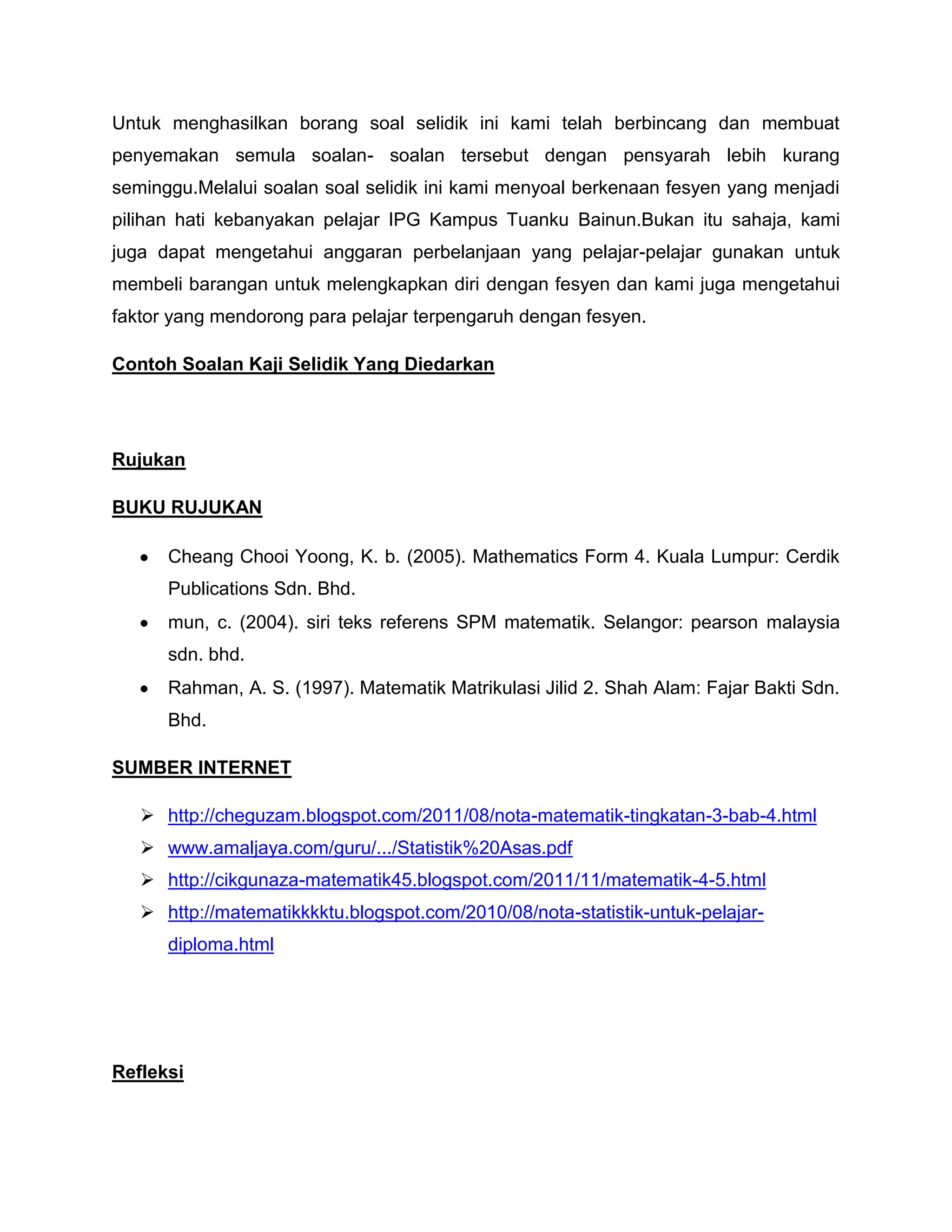 Untuk menghasilkan borang soal selidik ini kami telah berbincang dan membuat
penyemakan semula soalan- soalan tersebut dengan pensyarah lebih kurang
seminggu.Melalui soalan soal selidik ini kami menyoal berkenaan fesyen yang menjadi
pilihan hati kebanyakan pelajar IPG Kampus Tuanku Bainun.Bukan itu sahaja, kami
juga dapat mengetahui anggaran perbelanjaan yang pelajar-pelajar gunakan untuk
membeli barangan untuk melengkapkan diri dengan fesyen dan kami juga mengetahui
faktor yang mendorong para pelajar terpengaruh dengan fesyen.

Contoh Soalan Kaji Selidik Yang Diedarkan




Rujukan

BUKU RUJUKAN

      Cheang Chooi Yoong, K. b. (2005). Mathematics Form 4. Kuala Lumpur: Cerdik
      Publications Sdn. Bhd.
      mun, c. (2004). siri teks referens SPM matematik. Selangor: pearson malaysia
      sdn. bhd.
      Rahman, A. S. (1997). Matematik Matrikulasi Jilid 2. Shah Alam: Fajar Bakti Sdn.
      Bhd.

SUMBER INTERNET

    http://cheguzam.blogspot.com/2011/08/nota-matematik-tingkatan-3-bab-4.html
    www.amaljaya.com/guru/.../Statistik%20Asas.pdf
    http://cikgunaza-matematik45.blogspot.com/2011/11/matematik-4-5.html
    http://matematikkkktu.blogspot.com/2010/08/nota-statistik-untuk-pelajar-
      diploma.html




Refleksi
 