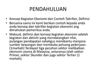 PENDAHULUAN
• Konsep Kegiatan Ekonomi dan Contoh Takrifan, Definisi
• Bersama-sama ini kami berikan contoh kepada anda
anda konsep dan takrifan kegiatan ekonomi ang
dimahukan pemeriksa anda.
• Maksud, definisi dan konsep kegiatan ekonomi adalah
kegiatan dan aktiviti yang mendatangkan nilai,
pulangan pendapatan sekaligus membantu menjana
sumber kewangan dan membuka peluang pekerjaan.
(1markah) Terdapat tiga pecahan sektor melibatkan
ekonomi utama di Malaysia, antaranya ialah sektor
Primer, sektor Skunder dan juga sektor Tertier (1
markah).
 