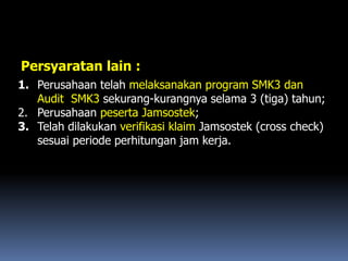 Persyaratan lain :
1. Perusahaan telah melaksanakan program SMK3 dan
Audit SMK3 sekurang-kurangnya selama 3 (tiga) tahun;
2. Perusahaan peserta Jamsostek;
3. Telah dilakukan verifikasi klaim Jamsostek (cross check)
sesuai periode perhitungan jam kerja.
 