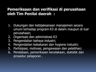 Pemeriksaan dan verifikasi di perusahaan
oleh Tim Penilai daerah :
1. Dukungan dan kebijaksanaan manajemen secara
umum terhadap program K3 di dalam maupun di luar
perusahaan;
2. Organisasi dan administrasi K3
3. Pengendalian bahaya industri;
4. Pengendalian kebakaran dan hygiene industri;
5. Partisipasi, motivasi, pengawasan dan pelatihan;
6. Pendataan, pemeriksaan kecelakaan, statistik dan
prosedur pelaporan .
 