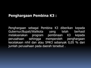 Penghargaan Pembina K3 :
Penghargaan sebagai Pembina K3 diberikan kepada
Gubernur/Bupati/Walikota yang telah berhasil
melaksanakan program pembinaan K3 kepada
perusahaan sehingga memperoleh penghargaan
kecelakaan nihil dan atau SMK3 sebanyak 0,05 % dari
jumlah perusahaan pada daerah tersebut .
 