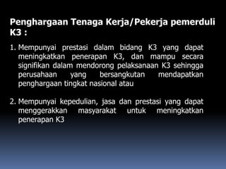 Penghargaan Tenaga Kerja/Pekerja pemerduli
K3 :
1. Mempunyai prestasi dalam bidang K3 yang dapat
meningkatkan penerapan K3, dan mampu secara
signifikan dalam mendorong pelaksanaan K3 sehingga
perusahaan yang bersangkutan mendapatkan
penghargaan tingkat nasional atau
2. Mempunyai kepedulian, jasa dan prestasi yang dapat
menggerakkan masyarakat untuk meningkatkan
penerapan K3
 