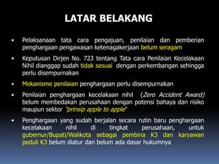 LATAR BELAKANG
• Pelaksanaan tata cara pengajuan, penilaian dan pemberian
penghargaan pengawasan ketenagakerjaan belum seragam
• Keputusan Dirjen No. 723 tentang Tata cara Penilaian Kecelakaan
Nihil dianggap sudah tidak sesuai dengan perkembangan sehingga
perlu disempurnakan
• Mekanisme penilaian penghargaan perlu disempurnakan
• Penilaian penghargaan kecelakaan nihil (Zero Accident Award)
belum membedakan perusahaan dengan potensi bahaya dan risiko
maupun sektor ”prinsip apple to apple”
• Penghargaan yang sudah berjalan secara rutin baru penghargaan
kecelakaan nihil di tingkat perusahaan, untuk
gubernur/Bupati/Walikota sebagai pembina K3 dan karyawan
peduli K3 belum diatur dan belum ada dasar hukumnya
 