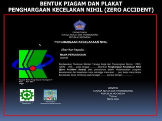 MENTERI
TENAGA KERJA DAN TRANSMIGRASI
REPUBLIK INDONESIA
Ttd/cap
Nama Jelas
DEPARTEMEN
TENAGA KERJA DAN TRANSMIGRASI
REPUBLIK INDONESIA
PENGHARGAAN KECELAKAAN NIHIL
diberikan kepada :
NAMA PERUSAHAAN
Alamat
Utamakan Keselamatan dan
Kesehatan Kerja
Sistem Manajemen
Keselamatan dan Kesehatan Kerja Kerja
Berdasarkan Peraturan Menteri Tenaga Kerja dan Transmigrasi Nomor : PER-
/MEN/ /200..... pada tanggal ........... diberikan Penghargaan Kecelakaan Nihil
(Zero Accident Award) atas prestasinya dalam melaksanakan program
keselamatan dan kesehatan kerja sehingga mencapai ......jam kerja orang tanpa
kecelakaan kerja, terhitung sejak tanggal .......... sampai dengan ................
Keputusan Menteri Tenaga Kerja dan Transmigrasi R.I
Nomor : Kep/ /Men/ /
Tanggal :
BENTUK PIAGAM DAN PLAKAT
PENGHARGAAN KECELAKAN NIHIL (ZERO ACCIDENT)
 