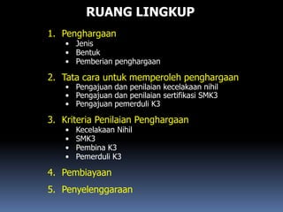 RUANG LINGKUP
1. Penghargaan
• Jenis
• Bentuk
• Pemberian penghargaan
2. Tata cara untuk memperoleh penghargaan
• Pengajuan dan penilaian kecelakaan nihil
• Pengajuan dan penilaian sertifikasi SMK3
• Pengajuan pemerduli K3
3. Kriteria Penilaian Penghargaan
• Kecelakaan Nihil
• SMK3
• Pembina K3
• Pemerduli K3
4. Pembiayaan
5. Penyelenggaraan
 