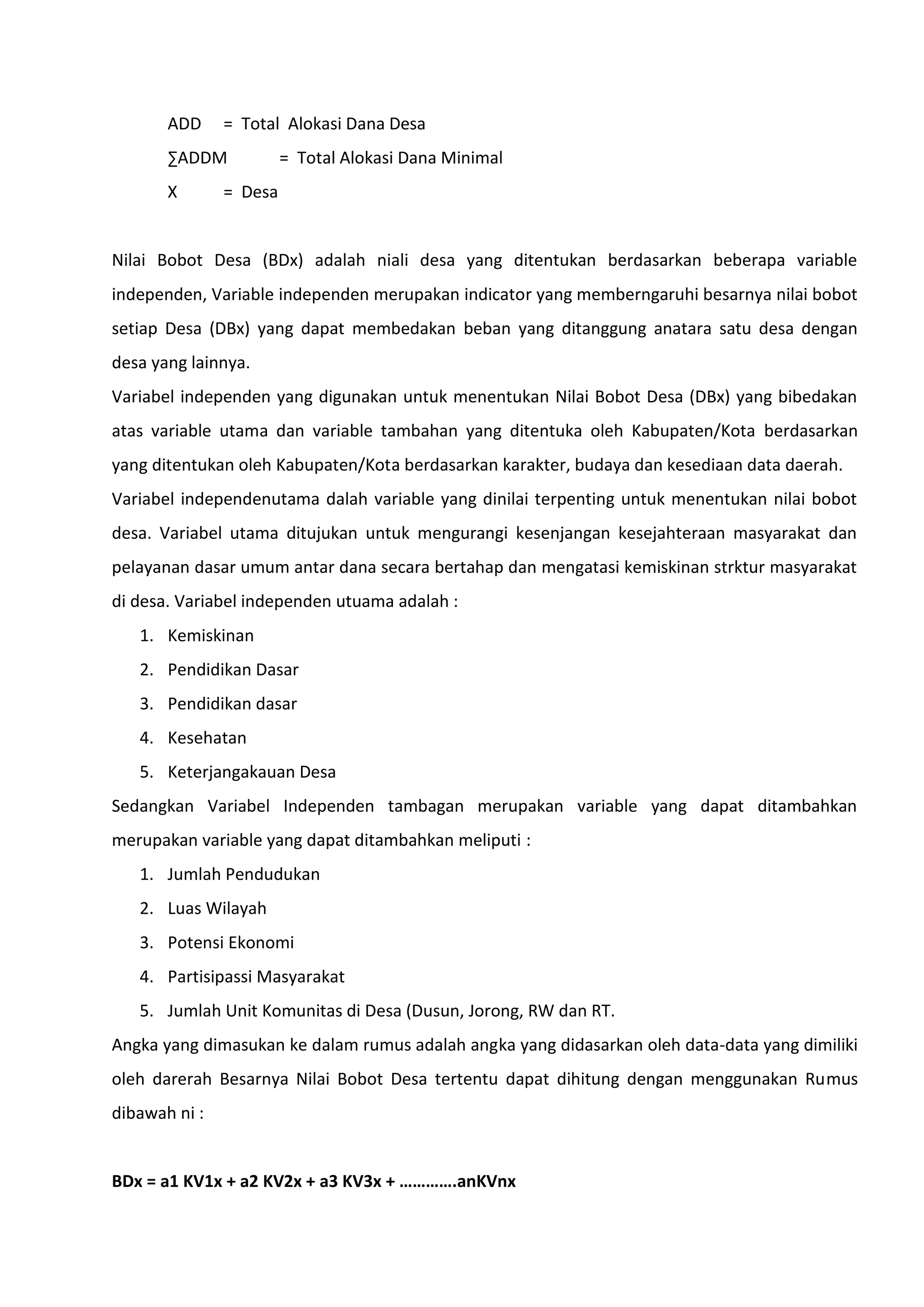 ADD

= Total Alokasi Dana Desa

∑ADDM
X

= Total Alokasi Dana Minimal

= Desa

Nilai Bobot Desa (BDx) adalah niali desa yang ditentukan berdasarkan beberapa variable
independen, Variable independen merupakan indicator yang memberngaruhi besarnya nilai bobot
setiap Desa (DBx) yang dapat membedakan beban yang ditanggung anatara satu desa dengan
desa yang lainnya.
Variabel independen yang digunakan untuk menentukan Nilai Bobot Desa (DBx) yang bibedakan
atas variable utama dan variable tambahan yang ditentuka oleh Kabupaten/Kota berdasarkan
yang ditentukan oleh Kabupaten/Kota berdasarkan karakter, budaya dan kesediaan data daerah.
Variabel independenutama dalah variable yang dinilai terpenting untuk menentukan nilai bobot
desa. Variabel utama ditujukan untuk mengurangi kesenjangan kesejahteraan masyarakat dan
pelayanan dasar umum antar dana secara bertahap dan mengatasi kemiskinan strktur masyarakat
di desa. Variabel independen utuama adalah :
1. Kemiskinan
2. Pendidikan Dasar
3. Pendidikan dasar
4. Kesehatan
5. Keterjangakauan Desa
Sedangkan Variabel Independen tambagan merupakan variable yang dapat ditambahkan
merupakan variable yang dapat ditambahkan meliputi :
1. Jumlah Pendudukan
2. Luas Wilayah
3. Potensi Ekonomi
4. Partisipassi Masyarakat
5. Jumlah Unit Komunitas di Desa (Dusun, Jorong, RW dan RT.
Angka yang dimasukan ke dalam rumus adalah angka yang didasarkan oleh data-data yang dimiliki
oleh darerah Besarnya Nilai Bobot Desa tertentu dapat dihitung dengan menggunakan Rumus
dibawah ni :
BDx = a1 KV1x + a2 KV2x + a3 KV3x + ………….anKVnx

 