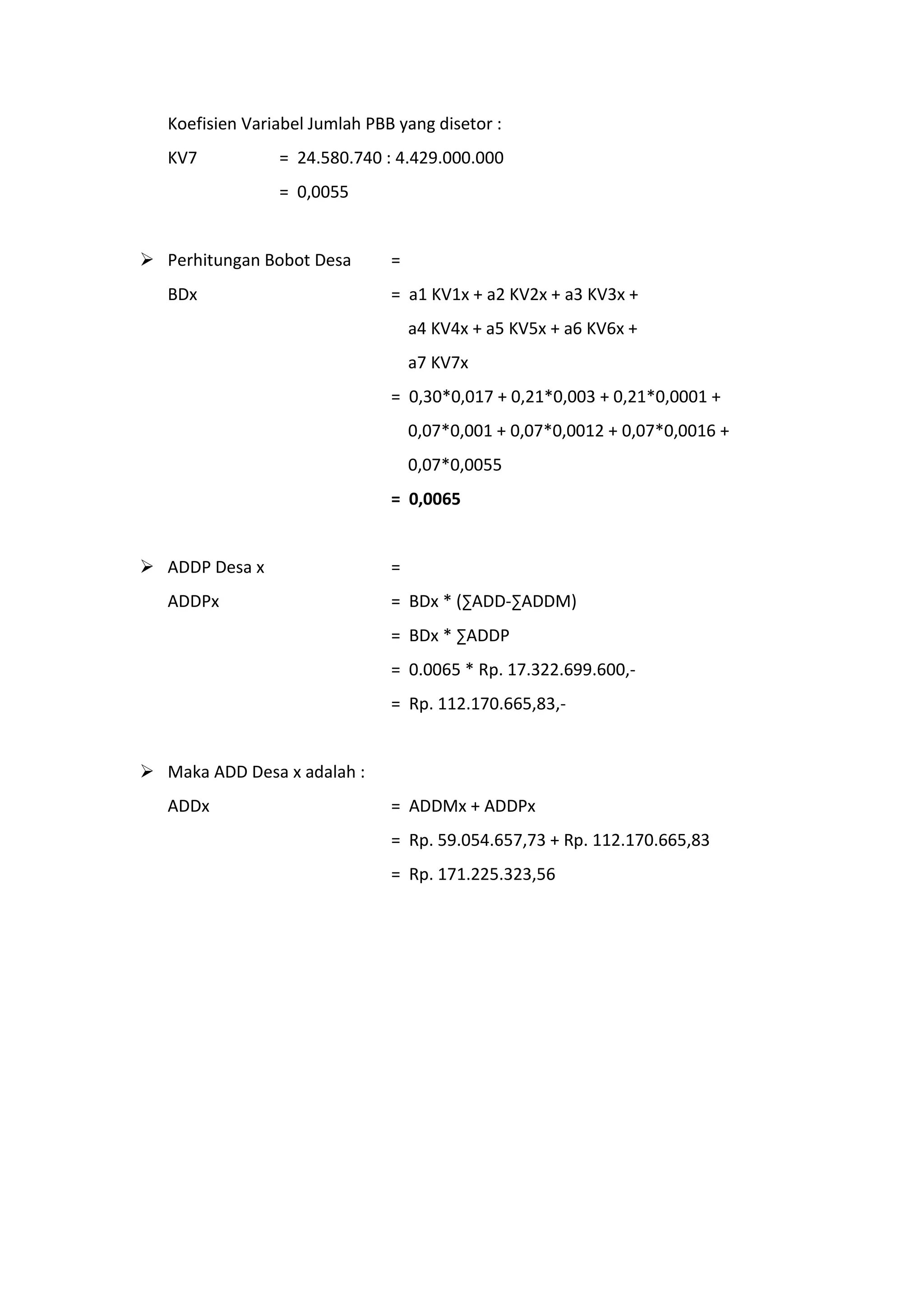 Koefisien Variabel Jumlah PBB yang disetor :
KV7

= 24.580.740 : 4.429.000.000
= 0,0055

 Perhitungan Bobot Desa
BDx

=
= a1 KV1x + a2 KV2x + a3 KV3x +
a4 KV4x + a5 KV5x + a6 KV6x +
a7 KV7x
= 0,30*0,017 + 0,21*0,003 + 0,21*0,0001 +
0,07*0,001 + 0,07*0,0012 + 0,07*0,0016 +
0,07*0,0055
= 0,0065

 ADDP Desa x
ADDPx

=
= BDx * (∑ADD-∑ADDM)
= BDx * ∑ADDP
= 0.0065 * Rp. 17.322.699.600,= Rp. 112.170.665,83,-

 Maka ADD Desa x adalah :
ADDx

= ADDMx + ADDPx
= Rp. 59.054.657,73 + Rp. 112.170.665,83
= Rp. 171.225.323,56

 