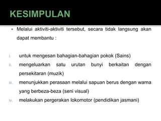  Melalui aktiviti-aktiviti tersebut, secara tidak langsung akan
dapat membantu :
i. untuk mengesan bahagian-bahagian pokok (Sains)
ii. mengeluarkan satu urutan bunyi berkaitan dengan
persekitaran (muzik)
iii. menunjukkan perasaan melalui sapuan berus dengan warna
yang berbeza-beza (seni visual)
iv. melakukan pergerakan lokomotor (pendidikan jasmani)
 