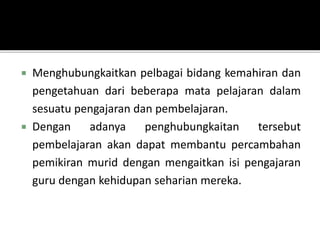  Menghubungkaitkan pelbagai bidang kemahiran dan
pengetahuan dari beberapa mata pelajaran dalam
sesuatu pengajaran dan pembelajaran.
 Dengan adanya penghubungkaitan tersebut
pembelajaran akan dapat membantu percambahan
pemikiran murid dengan mengaitkan isi pengajaran
guru dengan kehidupan seharian mereka.
 