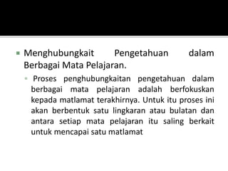  Menghubungkait Pengetahuan dalam
Berbagai Mata Pelajaran.
 Proses penghubungkaitan pengetahuan dalam
berbagai mata pelajaran adalah berfokuskan
kepada matlamat terakhirnya. Untuk itu proses ini
akan berbentuk satu lingkaran atau bulatan dan
antara setiap mata pelajaran itu saling berkait
untuk mencapai satu matlamat
 