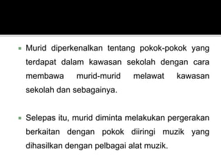  Murid diperkenalkan tentang pokok-pokok yang
terdapat dalam kawasan sekolah dengan cara
membawa murid-murid melawat kawasan
sekolah dan sebagainya.
 Selepas itu, murid diminta melakukan pergerakan
berkaitan dengan pokok diiringi muzik yang
dihasilkan dengan pelbagai alat muzik.
 