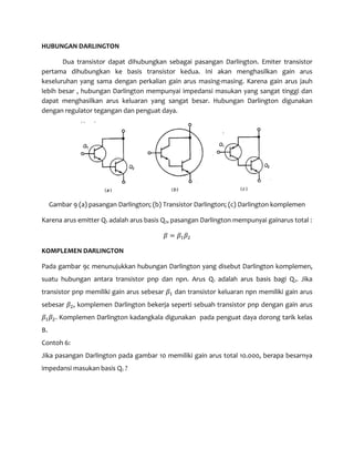 HUBUNGAN DARLINGTON
Dua transistor dapat dihubungkan sebagai pasangan Darlington. Emiter transistor
pertama dihubungkan ke basis transistor kedua. Ini akan menghasilkan gain arus
keseluruhan yang sama dengan perkalian gain arus masing-masing. Karena gain arus jauh
lebih besar , hubungan Darlington mempunyai impedansi masukan yang sangat tinggi dan
dapat menghasilkan arus keluaran yang sangat besar. Hubungan Darlington digunakan
dengan regulator tegangan dan penguat daya.
Gambar 9 (a) pasangan Darlington; (b) Transistor Darlington; (c) Darlington komplemen
Karena arus emitter Q1 adalah arus basis Q2, pasangan Darlington mempunyai gainarus total :
𝛽 = 𝛽1 𝛽2
KOMPLEMEN DARLINGTON
Pada gambar 9c menunujukkan hubungan Darlington yang disebut Darlington komplemen,
suatu hubungan antara transistor pnp dan npn. Arus Q1 adalah arus basis bagi Q2. Jika
transistor pnp memiliki gain arus sebesar 𝛽1 dan transistor keluaran npn memiliki gain arus
sebesar 𝛽2, komplemen Darlington bekerja seperti sebuah transistor pnp dengan gain arus
𝛽1 𝛽2. Komplemen Darlington kadangkala digunakan pada penguat daya dorong tarik kelas
B.
Contoh 6:
Jika pasangan Darlington pada gambar 10 memiliki gain arus total 10.000, berapa besarnya
impedansi masukan basis Q1 ?
 