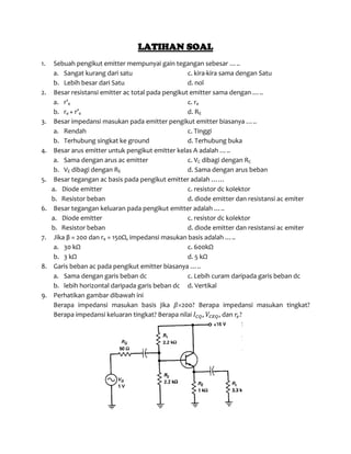 LATIHAN SOAL
1. Sebuah pengikut emitter mempunyai gain tegangan sebesar …..
a. Sangat kurang dari satu c. kira-kira sama dengan Satu
b. Lebih besar dari Satu d. nol
2. Besar resistansi emitter ac total pada pengikut emitter sama dengan …..
a. r’e c. re
b. re + r’e d. RE
3. Besar impedansi masukan pada emitter pengikut emitter biasanya …..
a. Rendah c. Tinggi
b. Terhubung singkat ke ground d. Terhubung buka
4. Besar arus emitter untuk pengikut emitter kelas A adalah …..
a. Sama dengan arus ac emitter c. VC dibagi dengan RC
b. VE dibagi dengan RE d. Sama dengan arus beban
5. Besar tegangan ac basis pada pengikut emitter adalah ……
a. Diode emitter c. resistor dc kolektor
b. Resistor beban d. diode emitter dan resistansi ac emiter
6. Besar tegangan keluaran pada pengikut emitter adalah …..
a. Diode emitter c. resistor dc kolektor
b. Resistor beban d. diode emitter dan resistansi ac emiter
7. Jika β = 200 dan re = 150Ω, impedansi masukan basis adalah …..
a. 30 kΩ c. 600kΩ
b. 3 kΩ d. 5 kΩ
8. Garis beban ac pada pengikut emitter biasanya …..
a. Sama dengan garis beban dc c. Lebih curam daripada garis beban dc
b. lebih horizontal daripada garis beban dc d. Vertikal
9. Perhatikan gambar dibawah ini
Berapa impedansi masukan basis jika 𝛽=200? Berapa impedansi masukan tingkat?
Berapa impedansi keluaran tingkat? Berapa nilai 𝐼 𝐶𝑄, 𝑉𝐶𝐸𝑄, dan 𝑟𝑒?
 