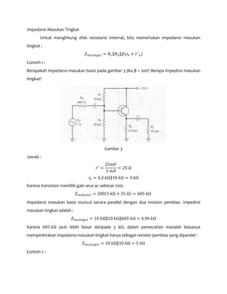 Impedansi Masukan Tingkat
Untuk menghitung efek resistansi internal, kita memerlukan impedansi masukan
tingkat :
𝑍𝑖𝑛(𝑠𝑡𝑎𝑔𝑒) = 𝑅1‖𝑅2‖𝛽(𝑟𝑒 + 𝑟′
𝑒)
Contoh 1 :
Berapakah impedansi masukan basis pada gambar 3 jika β = 200? Berapa impednsi masukan
tingkat?
Gambar 3
Jawab :
𝑟′
=
25𝑚𝑉
1 𝑚𝐴
= 25 Ω
𝑟𝑒 = 4,3 𝑘Ω‖10 𝑘Ω = 3 𝑘Ω
Karena transistor memiliki gain arus ac sebesar 200;
𝑍𝑖𝑛(𝑏𝑎𝑠𝑖𝑠) = 200(3 𝑘Ω + 25 Ω) = 605 𝑘Ω
Impedansi masukan basis muncul secara parallel dengan dua resistor pembias. Impednsi
masukan tingkat adalah :
𝑍𝑖𝑛(𝑠𝑡𝑎𝑔𝑒) = 10 𝑘Ω‖10 𝑘Ω‖605 𝑘Ω = 4,96 𝑘Ω
Karena 605 𝑘Ω jauh lebih besar daripada 5 kΩ, dalam pemecahan masalah biasanya
memperkirakan impedansi masukan tingkat hanya sebagai resistor pembias yang diparalel :
𝑍𝑖𝑛(𝑠𝑡𝑎𝑔𝑒) = 10 𝑘Ω‖10 𝑘Ω = 5 𝑘Ω
Contoh 2 :
 