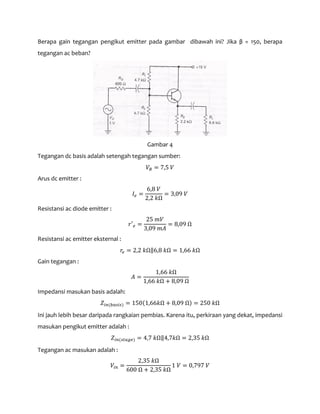 Berapa gain tegangan pengikut emitter pada gambar dibawah ini? Jika β = 150, berapa
tegangan ac beban?
Gambar 4
Tegangan dc basis adalah setengah tegangan sumber:
𝑉𝐵 = 7,5 𝑉
Arus dc emitter :
𝐼𝑒 =
6,8 𝑉
2,2 𝑘Ω
= 3,09 𝑉
Resistansi ac diode emitter :
𝑟′ 𝑒 =
25 𝑚𝑉
3,09 𝑚𝐴
= 8,09 Ω
Resistansi ac emitter eksternal :
𝑟𝑒 = 2,2 𝑘Ω‖6,8 𝑘Ω = 1,66 𝑘Ω
Gain tegangan :
𝐴 =
1,66 𝑘Ω
1,66 𝑘Ω + 8,09 Ω
Impedansi masukan basis adalah:
𝑍𝑖𝑛(𝑏𝑎𝑠𝑖𝑠) = 150(1,66𝑘Ω + 8,09 Ω) = 250 𝑘Ω
Ini jauh lebih besar daripada rangkaian pembias. Karena itu, perkiraan yang dekat, impedansi
masukan pengikut emitter adalah :
𝑍𝑖𝑛(𝑠𝑡𝑎𝑔𝑒) = 4,7 𝑘Ω‖4,7𝑘Ω = 2,35 𝑘Ω
Tegangan ac masukan adalah :
𝑉𝑖𝑛 =
2,35 𝑘Ω
600 Ω + 2,35 𝑘Ω
1 𝑉 = 0,797 𝑉
 