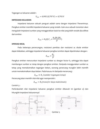 Tegangan ac keluaran adalah :
𝑉𝑜𝑢𝑡 = 0,995 (0,797 𝑉) = 0,793 𝑉
IMPEDANSI KELUARAN
Impedansi keluaran sebuah penguat adalah sama dengan impedansi Theveninnya.
Pengikut emitter memiliki impedansi keluaran yang rendah. Gain arus sebuah transistor akan
mengubah impedansi sumber yang menggerakkan basis ke nilai yang lebih rendah jika dilihat
dari emitter.
𝑍 𝑜𝑢𝑡 = 𝑅 𝐸‖(𝑟′ 𝑒 +
𝑅 𝐺‖𝑅1‖𝑅2
𝛽
)
OPERASI IDEAL
Pada beberapa perancangan, resistansi pembias dan resistansi ac diode emitter
dapat diabaikan, sehingga impedansi keluaran pengikut emitter dapat diperkirakan dengan :
𝑍 𝑜𝑢𝑡 =
𝑅 𝐺
𝛽
Pengikut emitter menurunkan impedansi sumber ac dengan factor b, sehingga kita dapat
membangun sumber ac tetap dengan pengikut emitter. Daripada menggunakan sumber ac
tetap yang memaksimalkan tegangan beban, seorang perancang mungkin lebih memilih
untuk memaksimalkam daya beban. Pada kasusu ini daripada merancang :
𝑍 𝑜𝑢𝑡 ≪ 𝑅 𝐿 (𝑠𝑢𝑚𝑏𝑒𝑟 𝑡𝑒𝑔𝑎𝑛𝑔𝑎𝑛 𝑡𝑒𝑡𝑎𝑝)
Perancang akan memilih nilai-nilai agar memperoleh :
𝑍 𝑜𝑢𝑡 = 𝑅 𝐿(𝑡𝑟𝑎𝑛𝑠𝑓𝑒𝑟 𝑑𝑎𝑦𝑎 𝑚𝑎𝑘𝑠𝑖𝑚𝑢𝑚)
Contoh 3 :
Perkirakanlah nilai impedansi keluaran pengikut emitter dibawah ini (gambar a) dan
hitunglah impedansi keluarannya!
Gambar 5
 