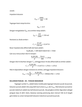Jawab :
Impedansi keluaran
𝑍 𝑜𝑢𝑡 =
600Ω
300
= 2Ω
Tegangan basis tetap kira-kira:
𝑉𝐵𝑄 = 15 𝑉
Dengan mengabaikan 𝑉𝐵𝐸, arus emitter tetap adalah :
𝐼 𝐸𝑄 =
15𝑉
100Ω
= 150 𝑚𝐴
Resistansi ac diode emitter :
𝑟′ 𝑒 =
25 𝑚𝑉
150 𝑚𝐴
= 0,167 Ω
Besar impedansi jika dilihat balik dari basis adalah :
𝑅 𝐺‖𝑅1‖𝑅2 = 600 Ω‖10 𝑘Ω‖10 𝑘Ω = 536Ω
Gain arus menurunkan nilai ini menjadi :
𝑅 𝐺‖𝑅1‖𝑅2
𝛽
=
536 Ω
300
= 1,78 Ω
Dengan nilai ini diserikan dengan 𝑟′ 𝑒, sehingga besar rim jika dilihat balik ke emitter adalah :
𝑟′ 𝑒 +
𝑅 𝐺‖𝑅1‖𝑅2
𝛽
= 0,167 Ω + 1,78 Ω = 1,95 Ω
Nilai ini diparalelkan dengan resistansi dc emitter, sehingga impedansi keluaran :
𝑍 𝑜𝑢𝑡 = 𝑅 𝐸 �(𝑟′ 𝑒 +
𝑅 𝐺‖𝑅1‖𝑅2
𝛽
) = 100Ω‖1,95Ω = 1,91Ω
KELUARAN PUNCAK – KE – PUNCAK MAKSIMUM
Tegangan sumber VCC adalah batas mutlak pada tegangan keluaran pucak–ke-puncak.
Keluaran puncak adalah nilai yang lebih kecil antara 𝐼 𝐶𝑄 𝑟𝑒 dan 𝑉𝐶𝐸𝑄. Nilai keluaran puncak-ke-
puncak maksimum adalah dua kali keluaran puncak. Jika pengikut emitter digunakan sebagai
penguat daya di akhir sitem, biasanya seorang perancang akan mencari titik Q di tengah
garis beban ac untuk memperoleh keluaran maksimum puncak-ke-puncak.
 