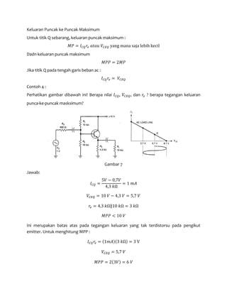 Keluaran Puncak ke Puncak Maksimum
Untuk titik Q sebarang, keluaran puncak maksimum :
𝑀𝑃 = 𝐼 𝐶𝑄 𝑟𝑒 𝑎𝑡𝑎𝑢 𝑉𝐶𝐸𝑄 yang mana saja lebih kecil
Dadn keluaran puncak maksimum
𝑀𝑃𝑃 = 2𝑀𝑃
Jika titik Q pada tengah garis beban ac :
𝐼 𝐶𝑄 𝑟𝑒 = 𝑉𝐶𝐸𝑄
Contoh 4 :
Perhatikan gambar dibawah ini! Berapa nilai 𝐼 𝐶𝑄, 𝑉𝐶𝐸𝑄, dan 𝑟𝑒 ? berapa tegangan keluaran
punca-ke-puncak masksimum?
Gambar 7
Jawab:
𝐼 𝐶𝑄 =
5𝑉 − 0,7𝑉
4,3 𝑘Ω
= 1 𝑚𝐴
𝑉𝐶𝐸𝑄 = 10 𝑉 − 4,3 𝑉 = 5,7 𝑉
𝑟𝑒 = 4,3 𝑘Ω‖10 𝑘Ω = 3 𝑘Ω
𝑀𝑃𝑃 < 10 𝑉
Ini merupakan batas atas pada tegangan keluaran yang tak terdistorsu pada pengikut
emitter. Untuk menghitung MPP :
𝐼 𝐶𝑄 𝑟𝑒 = (1𝑚𝐴)(3 𝑘Ω) = 3 V
𝑉𝐶𝐸𝑄 = 5,7 𝑉
𝑀𝑃𝑃 = 2(3𝑉) = 6 𝑉
 