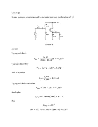 Contoh 5 :
Berapa tegangan keluaran puncak-ke-puncak maksimum gambar dibawah ini
Gambar 8
Jawab :
Tegangan dc basis
𝑉𝐵𝑄 =
20 𝑘Ω
10 𝑘Ω + 20 𝑘Ω
10 𝑉 = 6,67 𝑉
Tegangan dc emitter
𝑉𝐸𝑄 = 6,67 𝑉 − 0,7 𝑉 = 5,97 𝑉
Arus dc kolektor
𝐼 𝐶𝑄 =
5,97 𝑉
4,3 𝑘Ω
= 1,39 𝑚𝐴
Tegangan dc kolektor-emiter
𝑉𝐶𝐸𝑄 = 10 𝑉 − 5,97 𝑉 = 4,03 𝑉
Bandingkan
𝐼 𝐶𝑄 𝑟𝑒 = (1,39 𝑚𝐴)(3 𝑘Ω) = 4,17 𝑉
Dan
𝑉𝐶𝐸𝑄 = 4,03 𝑉
𝑀𝑃 = 4,03 𝑉 𝑑𝑎𝑛 𝑀𝑃𝑃 = 2(4,03 𝑉) = 8,06 𝑉
 