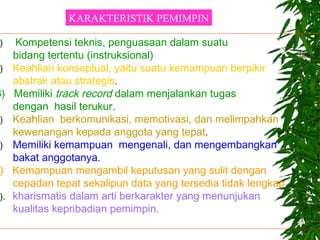 ) Kompetensi teknis, penguasaan dalam suatu
bidang tertentu (instruksional)
) Keahlian konseptual, yaitu suatu kemampuan berpikir
abstrak atau strategis.
3) Memiliki track record dalam menjalankan tugas
dengan hasil terukur.
) Keahlian berkomunikasi, memotivasi, dan melimpahkan
kewenangan kepada anggota yang tepat.
) Memiliki kemampuan mengenali, dan mengembangkan
bakat anggotanya.
) Kemampuan mengambil keputusan yang sulit dengan
cepadan tepat sekalipun data yang tersedia tidak lengkap
). kharismatis dalam arti berkarakter yang menunjukan
kualitas kepribadian pemimpin.
KARAKTERISTIK PEMIMPIN
 