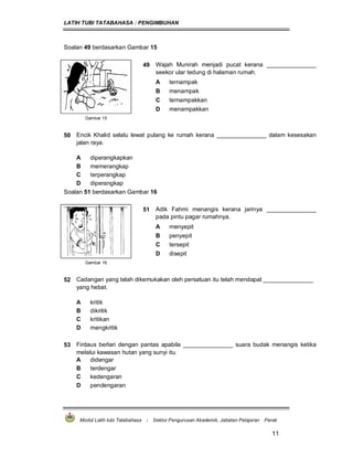 LATIH TUBI TATABAHASA : PENGIMBUHAN
Modul Latih tubi Tatabahasa : Sektor Pengurusan Akademik, Jabatan Pelajaran Perak
11
Soalan 49 berdasarkan Gambar 15
49 Wajah Munirah menjadi pucat kerana _______________
seekor ular tedung di halaman rumah.
A ternampak
B menampak
C ternampakkan
D menampakkan
Gambar 15
50 Encik Khalid selalu lewat pulang ke rumah kerana _______________ dalam kesesakan
jalan raya.
A diperangkapkan
B memerangkap
C terperangkap
D diperangkap
Soalan 51 berdasarkan Gambar 16
51 Adik Fahmi menangis kerana jarinya _______________
pada pintu pagar rumahnya.
A menyepit
B penyepit
C tersepit
D disepit
Gambar 16
52 Cadangan yang telah dikemukakan oleh persatuan itu telah mendapat _______________
yang hebat.
A kritik
B dikritik
C kritikan
D mengkritik
53 Firdaus berlari dengan pantas apabila _______________ suara budak menangis ketika
melalui kawasan hutan yang sunyi itu.
A didengar
B terdengar
C kedengaran
D pendengaran
 