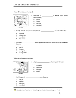 LATIH TUBI TATABAHASA : PENGIMBUHAN
Modul Latih tubi Tatabahasa : Sektor Pengurusan Akademik, Jabatan Pelajaran Perak
3
Soalan 10 berdasarkan Gambar 2
10 Pesawah itu _______________ di bawah pokok kerana
penat bekerja.
A ditidur
B tertidur
C menidur
D ketiduran
Gambar 2
11 Banglo lama itu merupakan antara banglo ___________________ di kawasan tersebut.
A terbesar
B dibesarkan
C membesar
D kebesaran
12 Bapanya __________________ salah seorang pekerja untuk memantau tapak projek yang
baharu.
A diarah
B terarah
C mengarah
D mengarahkan
Soalan 13 berdasarkan Gambar 3
13 Aizzat _________________ buku hingga larut malam.
A membaca
B pembaca
C terbaca
D dibaca
Gambar 3
14 Kuih karipap itu ____________________ oleh ibu saya.
A dibuat
B terbuat
C pembuat
D membuat
 