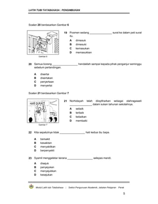 LATIH TUBI TATABAHASA : PENGIMBUHAN
Modul Latih tubi Tatabahasa : Sektor Pengurusan Akademik, Jabatan Pelajaran Perak
5
Soalan 20 berdasarkan Gambar 6
19 Posmen sedang _______________ surat ke dalam peti surat
itu.
A dimasuk
B dimasuki
C kemasukan
D memasukkan
Gambar 6
20 Semua borang _________________ hendaklah sampai kepada pihak penganjur seminggu
sebelum pertandingan.
A disertai
B disertakan
C penyertaan
D menyertai
Soalan 21 berdasarkan Gambar 7
21 Norhidayah telah diisytiharkan sebagai olahragawati
_______________ dalam sukan tahunan sekolahnya.
A sebaik
B terbaik
C kebaikan
D membaiki
Gambar 7
22 Kita sepatutnya tidak _________________ hati kedua ibu bapa.
A bersakit
B kesakitan
C menyakitkan
D berpenyakit
23 Syamil menggeletar kerana _________________ selepas mandi.
A disejuk
B penyejukan
C menyejukkan
D kesejukan
 