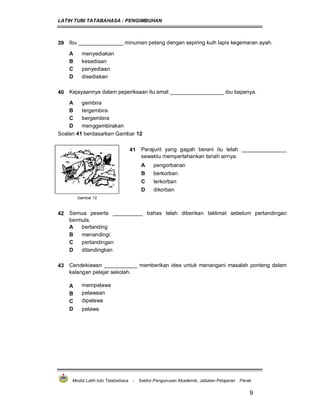 LATIH TUBI TATABAHASA : PENGIMBUHAN
Modul Latih tubi Tatabahasa : Sektor Pengurusan Akademik, Jabatan Pelajaran Perak
9
39 Ibu _______________ minuman petang dengan sepiring kuih lapis kegemaran ayah.
A menyediakan
B kesediaan
C penyediaan
D disediakan
40 Kejayaannya dalam peperiksaan itu amat __________________ ibu bapanya.
A gembira
B tergembira
C bergembira
D menggembirakan
Soalan 41 berdasarkan Gambar 12
41 Perajurit yang gagah berani itu telah _______________
sewaktu mempertahankan tanah airnya.
A pengorbanan
B berkorban
C terkorban
D dikorban
Gambar 12
42 Semua peserta __________ bahas telah diberikan taklimat sebelum pertandingan
bermula.
A bertanding
B menandingi
C pertandingan
D ditandingkan
43 Cendekiawan ___________ memberikan idea untuk menangani masalah ponteng dalam
kalangan pelajar sekolah.
A mempelawa
B pelawaan
C dipelawa
D pelawa
 