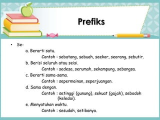 Prefiks
• Se-
a. Berarti satu.
Contoh : sebatang, sebuah, seekor, seorang, sebutir.
b. Berisi seluruh atau seisi.
Contoh : sedesa, serumah, sekampung, sebangsa.
c. Berarti sama-sama.
Contoh : sepermainan, seperjuangan.
d. Sama dengan.
Contoh : setinggi (gunung), sekuat (gajah), sebodoh
(keledai).
e. Menyatukan waktu.
Contoh : sesudah, setibanya.
 