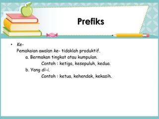 Prefiks
• Ke-
Pemakaian awalan ke- tidaklah produktif.
a. Bermakan tingkat atau kumpulan.
Contoh : ketiga, kesepuluh, kedua.
b. Yang di-i.
Contoh : ketua, kehendak, kekasih.
 