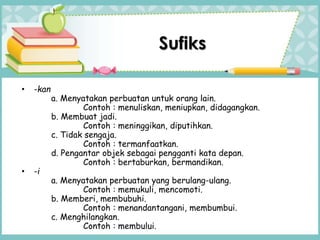 • -kan
a. Menyatakan perbuatan untuk orang lain.
Contoh : menuliskan, meniupkan, didagangkan.
b. Membuat jadi.
Contoh : meninggikan, diputihkan.
c. Tidak sengaja.
Contoh : termanfaatkan.
d. Pengantar objek sebagai pengganti kata depan.
Contoh : bertaburkan, bermandikan.
• -i
a. Menyatakan perbuatan yang berulang-ulang.
Contoh : memukuli, mencomoti.
b. Memberi, membubuhi.
Contoh : menandantangani, membumbui.
c. Menghilangkan.
Contoh : membului.
Sufiks
 