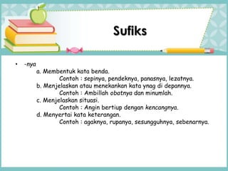 • -nya
a. Membentuk kata benda.
Contoh : sepinya, pendeknya, panasnya, lezatnya.
b. Menjelaskan atau menekankan kata ynag di depannya.
Contoh : Ambillah obatnya dan minumlah.
c. Menjelaskan situasi.
Contoh : Angin bertiup dengan kencangnya.
d. Menyertai kata keterangan.
Contoh : agaknya, rupanya, sesungguhnya, sebenarnya.
Sufiks
 