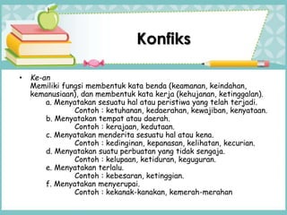 • Ke-an
Memiliki fungsi membentuk kata benda (keamanan, keindahan,
kemanusiaan), dan membentuk kata kerja (kehujanan, ketinggalan).
a. Menyatakan sesuatu hal atau peristiwa yang telah terjadi.
Contoh : ketuhanan, kedaerahan, kewajiban, kenyataan.
b. Menyatakan tempat atau daerah.
Contoh : kerajaan, kedutaan.
c. Menyatakan menderita sesuatu hal atau kena.
Contoh : kedinginan, kepanasan, kelihatan, kecurian.
d. Menyatakan suatu perbuatan yang tidak sengaja.
Contoh : kelupaan, ketiduran, keguguran.
e. Menyatakan terlalu.
Contoh : kebesaran, ketinggian.
f. Menyatakan menyerupai.
Contoh : kekanak-kanakan, kemerah-merahan
Konfiks
 