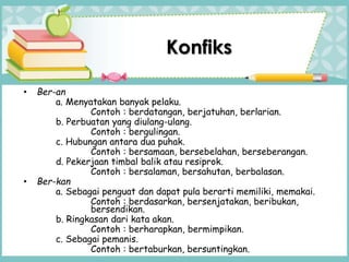 • Ber-an
a. Menyatakan banyak pelaku.
Contoh : berdatangan, berjatuhan, berlarian.
b. Perbuatan yang diulang-ulang.
Contoh : bergulingan.
c. Hubungan antara dua puhak.
Contoh : bersamaan, bersebelahan, berseberangan.
d. Pekerjaan timbal balik atau resiprok.
Contoh : bersalaman, bersahutan, berbalasan.
• Ber-kan
a. Sebagai penguat dan dapat pula berarti memiliki, memakai.
Contoh : berdasarkan, bersenjatakan, beribukan,
bersendikan.
b. Ringkasan dari kata akan.
Contoh : berharapkan, bermimpikan.
c. Sebagai pemanis.
Contoh : bertaburkan, bersuntingkan.
Konfiks
 