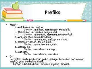 • Me(N)
a. Melakukan perbuatan.
Contoh : melihat, mendengar, mendidik.
b. Melakukan perbuatan dengan alat.
Contoh : menyabit, menuang, mencangkul.
c. Menjadi atau dalam keadaan.
Contoh : merendah, meluap, meninggi.
d. Membuat kesan, seolah-olah.
Contoh : membisu, mengalah.
e. Menuju ke.
Contoh : mendarat, menepi.
f. Mencari.
Contoh : mendamar, merotan.
• Di-
Bermakna suatu perbuatan pasif, sebagai kebalikan dari awalan
me(N)- yang bermakna aktif.
Contoh : ditulis, dicuri, dihapus, digaris, dihapal.
Prefiks
 