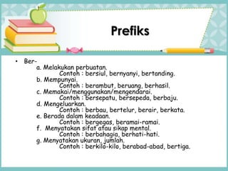 Prefiks
• Ber-
a. Melakukan perbuatan.
Contoh : bersiul, bernyanyi, bertanding.
b. Mempunyai.
Contoh : berambut, beruang, berhasil.
c. Memakai/menggunakan/mengendarai.
Contoh : bersepatu, bersepeda, berbaju.
d. Mengeluarkan.
Contoh : berbau, bertelur, berair, berkata.
e. Berada dalam keadaan.
Contoh : bergegas, beramai-ramai.
f. Menyatakan sifat atau sikap mental.
Contoh : berbahagia, berhati-hati.
g. Menyatakan ukuran, jumlah.
Contoh : berkilo-kilo, berabad-abad, bertiga.
 