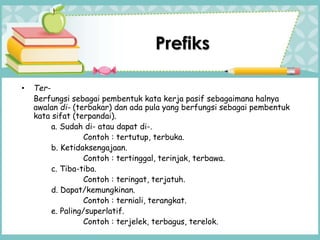 Prefiks
• Ter-
Berfungsi sebagai pembentuk kata kerja pasif sebagaimana halnya
awalan di- (terbakar) dan ada pula yang berfungsi sebagai pembentuk
kata sifat (terpandai).
a. Sudah di- atau dapat di-.
Contoh : tertutup, terbuka.
b. Ketidaksengajaan.
Contoh : tertinggal, terinjak, terbawa.
c. Tiba-tiba.
Contoh : teringat, terjatuh.
d. Dapat/kemungkinan.
Contoh : terniali, terangkat.
e. Paling/superlatif.
Contoh : terjelek, terbagus, terelok.
 